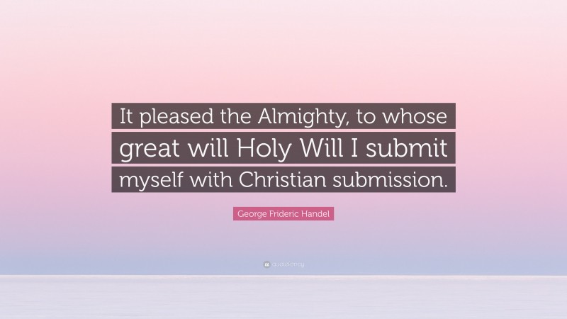 George Frideric Handel Quote: “It pleased the Almighty, to whose great will Holy Will I submit myself with Christian submission.”