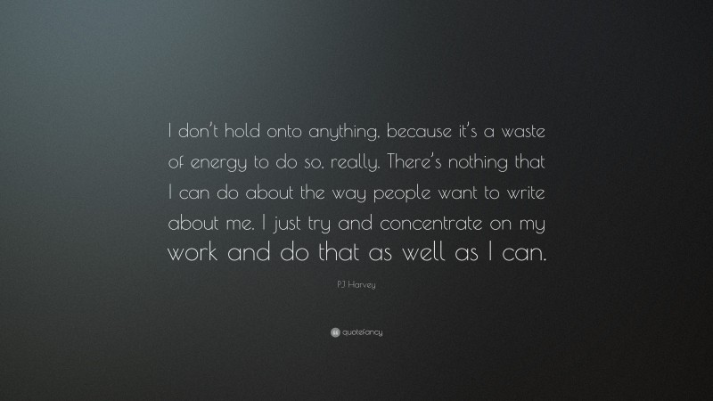 PJ Harvey Quote: “I don’t hold onto anything, because it’s a waste of energy to do so, really. There’s nothing that I can do about the way people want to write about me. I just try and concentrate on my work and do that as well as I can.”