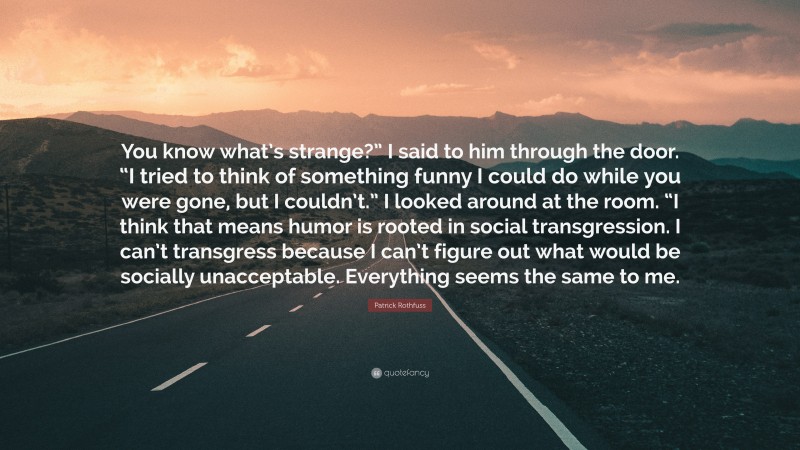 Patrick Rothfuss Quote: “You know what’s strange?” I said to him through the door. “I tried to think of something funny I could do while you were gone, but I couldn’t.” I looked around at the room. “I think that means humor is rooted in social transgression. I can’t transgress because I can’t figure out what would be socially unacceptable. Everything seems the same to me.”