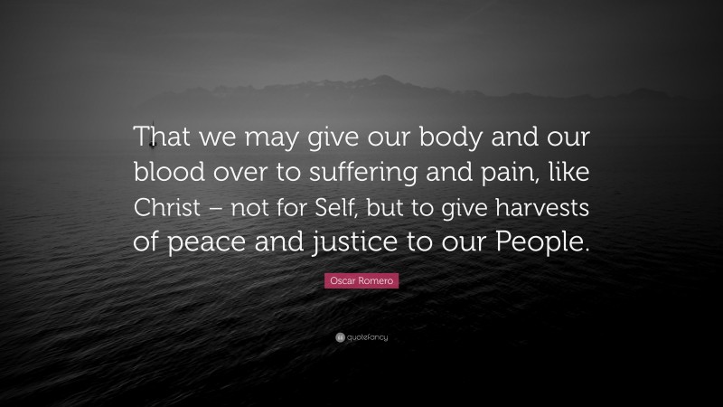 Oscar Romero Quote: “That we may give our body and our blood over to suffering and pain, like Christ – not for Self, but to give harvests of peace and justice to our People.”