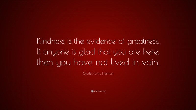 Charles Fenno Hoffman Quote: “Kindness is the evidence of greatness. If anyone is glad that you are here, then you have not lived in vain.”