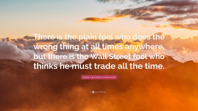 Jesse Lauriston Livermore Quote: “There is the plain fool who does the wrong thing at all times anywhere, but there is the Wall Street fool who thinks he must trade all the time.”