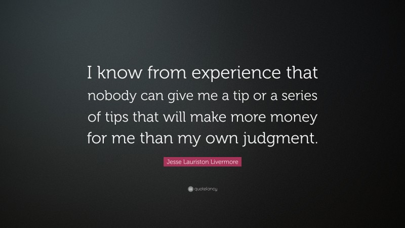 Jesse Lauriston Livermore Quote: “I know from experience that nobody can give me a tip or a series of tips that will make more money for me than my own judgment.”