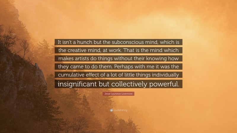 Jesse Lauriston Livermore Quote: “It isn’t a hunch but the subconscious mind, which is the creative mind, at work. That is the mind which makes artists do things without their knowing how they came to do them. Perhaps with me it was the cumulative effect of a lot of little things individually insignificant but collectively powerful.”