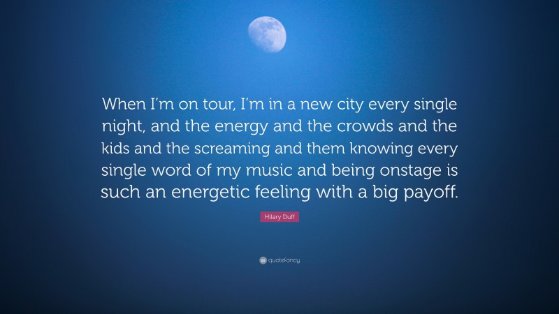 Hilary Duff Quote: “When I’m on tour, I’m in a new city every single night, and the energy and the crowds and the kids and the screaming and them knowing every single word of my music and being onstage is such an energetic feeling with a big payoff.”