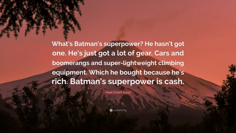 Frank Cottrell Boyce Quote: “What’s Batman’s superpower? He hasn’t got one. He’s just got a lot of gear. Cars and boomerangs and super-lightweight climbing equipment. Which he bought because he’s rich. Batman’s superpower is cash.”