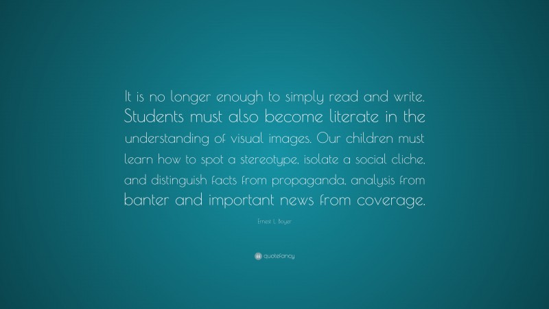 Ernest L. Boyer Quote: “It is no longer enough to simply read and write. Students must also become literate in the understanding of visual images. Our children must learn how to spot a stereotype, isolate a social cliche, and distinguish facts from propaganda, analysis from banter and important news from coverage.”