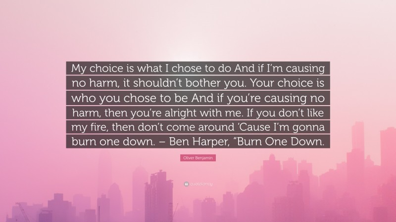 Oliver Benjamin Quote: “My choice is what I chose to do And if I’m causing no harm, it shouldn’t bother you. Your choice is who you chose to be And if you’re causing no harm, then you’re alright with me. If you don’t like my fire, then don’t come around ‘Cause I’m gonna burn one down. – Ben Harper, “Burn One Down.”