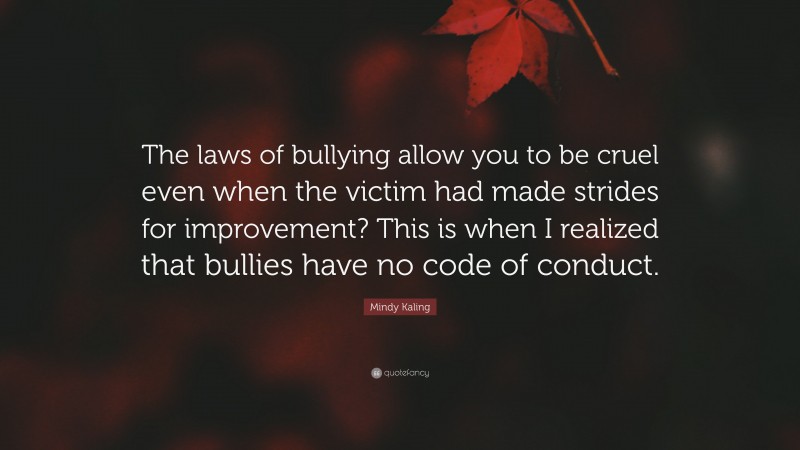 Mindy Kaling Quote: “The laws of bullying allow you to be cruel even when the victim had made strides for improvement? This is when I realized that bullies have no code of conduct.”