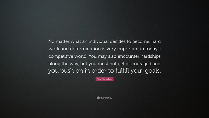 Tom Monaghan Quote: “No matter what an individual decides to become, hard work and determination is very important in today’s competitive world. You may also encounter hardships along the way, but you must not get discouraged and you push on in order to fulfill your goals.”