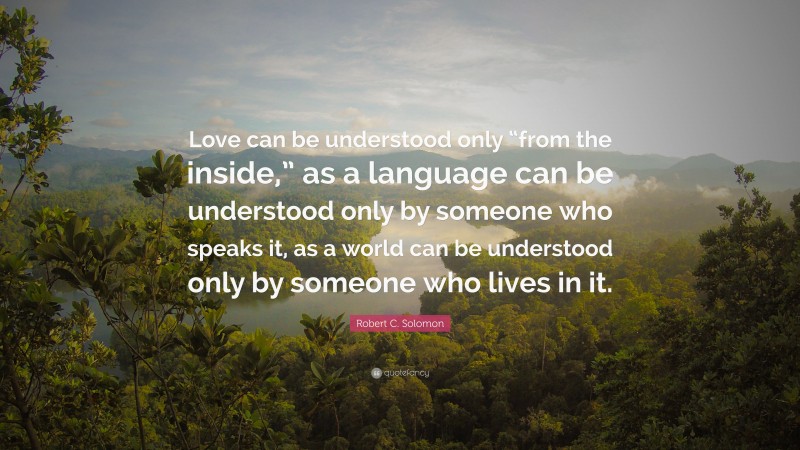 Robert C. Solomon Quote: “Love can be understood only “from the inside,” as a language can be understood only by someone who speaks it, as a world can be understood only by someone who lives in it.”