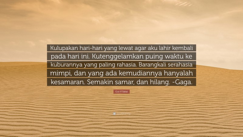 Gus tf Sakai Quote: “Kulupakan hari-hari yang lewat agar aku lahir kembali pada hari ini. Kutenggelamkan puing waktu ke kuburannya yang paling rahasia. Barangkali serahasia mimpi, dan yang ada kemudiannya hanyalah kesamaran. Semakin samar, dan hilang. -Gaga.”