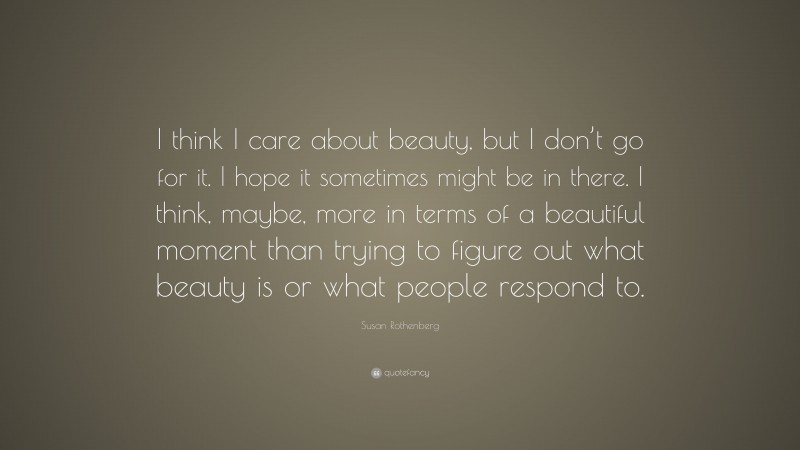 Susan Rothenberg Quote: “I think I care about beauty, but I don’t go for it. I hope it sometimes might be in there. I think, maybe, more in terms of a beautiful moment than trying to figure out what beauty is or what people respond to.”