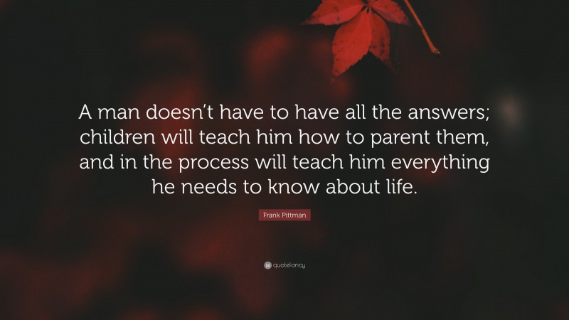 Frank Pittman Quote: “A man doesn’t have to have all the answers; children will teach him how to parent them, and in the process will teach him everything he needs to know about life.”