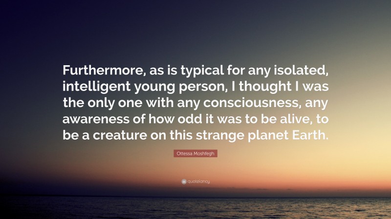 Ottessa Moshfegh Quote: “Furthermore, as is typical for any isolated, intelligent young person, I thought I was the only one with any consciousness, any awareness of how odd it was to be alive, to be a creature on this strange planet Earth.”
