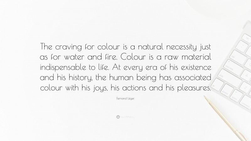 Fernand Léger Quote: “The craving for colour is a natural necessity just as for water and fire. Colour is a raw material indispensable to life. At every era of his existence and his history, the human being has associated colour with his joys, his actions and his pleasures.”