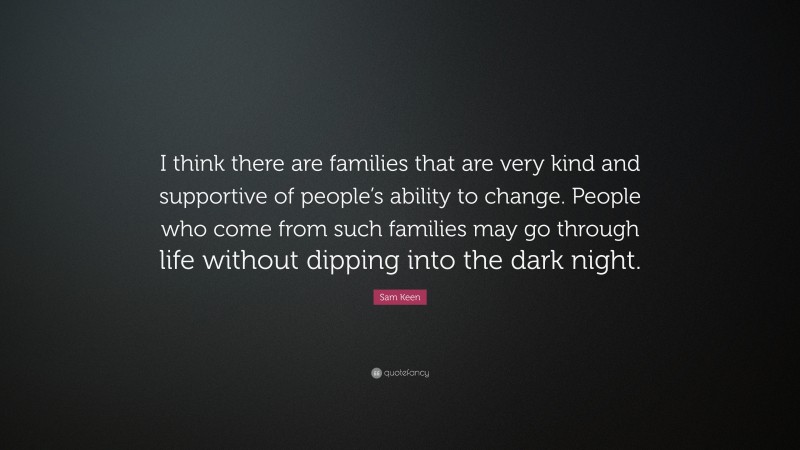 Sam Keen Quote: “I think there are families that are very kind and supportive of people’s ability to change. People who come from such families may go through life without dipping into the dark night.”