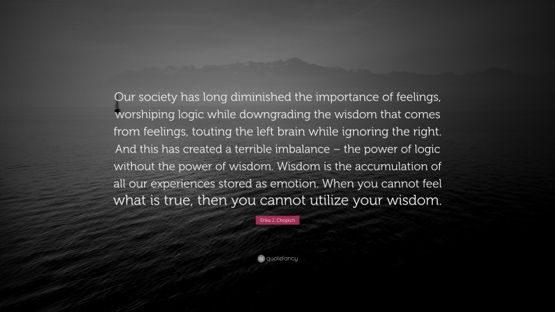 Erika J. Chopich Quote: “Our society has long diminished the importance of feelings, worshiping logic while downgrading the wisdom that comes from feelings, touting the left brain while ignoring the right. And this has created a terrible imbalance – the power of logic without the power of wisdom. Wisdom is the accumulation of all our experiences stored as emotion. When you cannot feel what is true, then you cannot utilize your wisdom.”