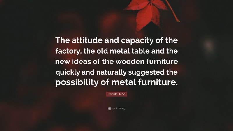 Donald Judd Quote: “The attitude and capacity of the factory, the old metal table and the new ideas of the wooden furniture quickly and naturally suggested the possibility of metal furniture.”