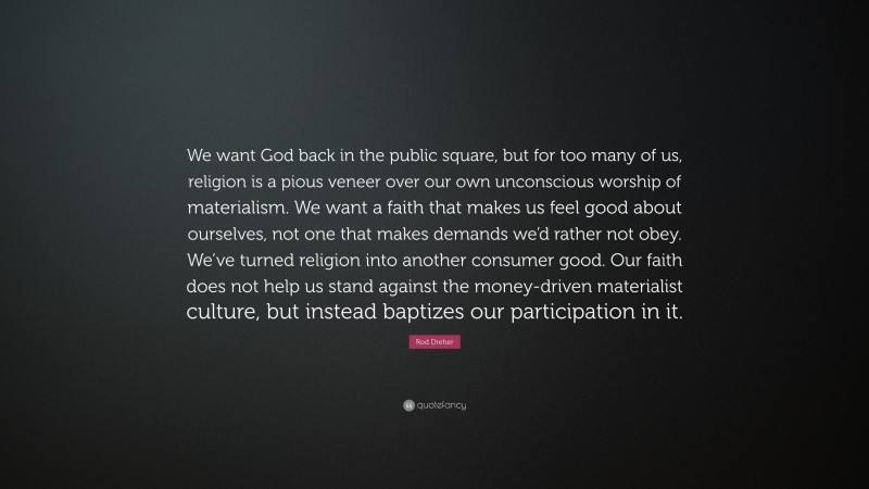 Rod Dreher Quote: “We want God back in the public square, but for too many of us, religion is a pious veneer over our own unconscious worship of materialism. We want a faith that makes us feel good about ourselves, not one that makes demands we’d rather not obey. We’ve turned religion into another consumer good. Our faith does not help us stand against the money-driven materialist culture, but instead baptizes our participation in it.”