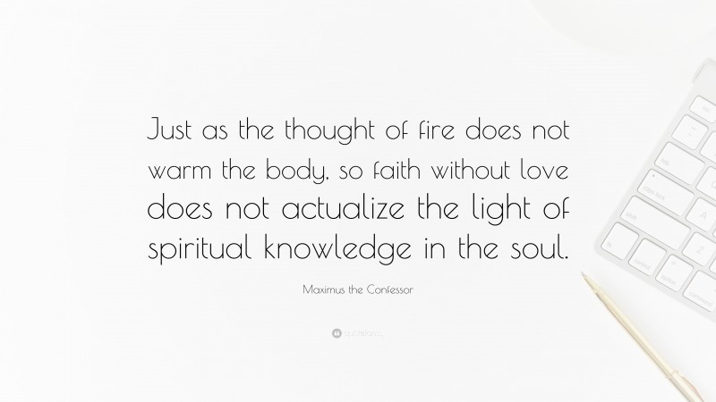 Maximus the Confessor Quote: “Just as the thought of fire does not warm the body, so faith without love does not actualize the light of spiritual knowledge in the soul.”
