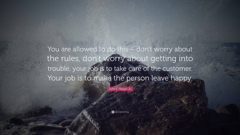 John E. Pepper, Jr. Quote: “You are allowed to do this – don’t worry about the rules, don’t worry about getting into trouble, your job is to take care of the customer. Your job is to make the person leave happy.”