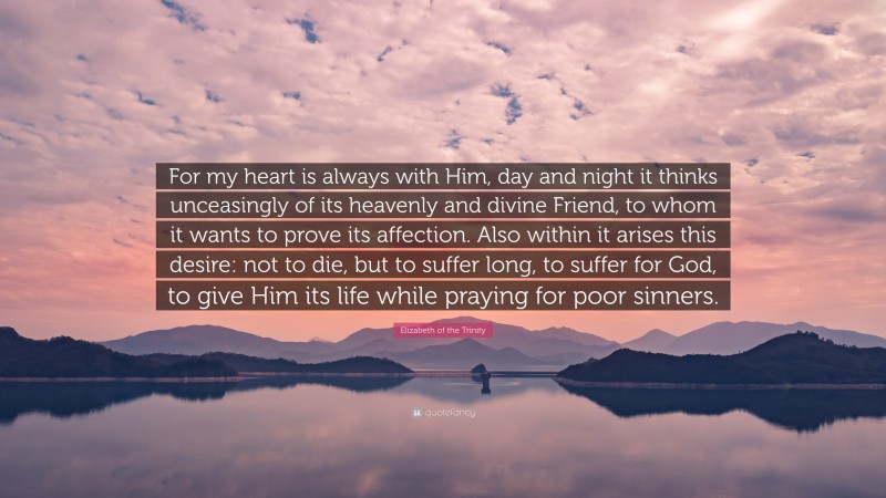 Elizabeth of the Trinity Quote: “For my heart is always with Him, day and night it thinks unceasingly of its heavenly and divine Friend, to whom it wants to prove its affection. Also within it arises this desire: not to die, but to suffer long, to suffer for God, to give Him its life while praying for poor sinners.”