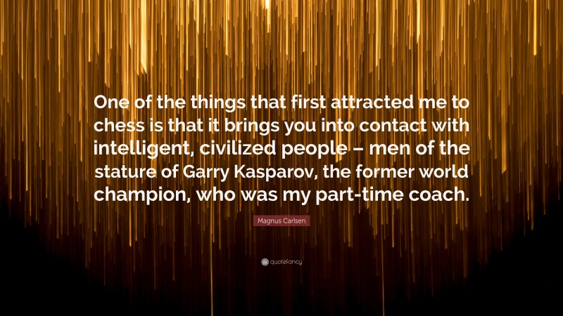 Magnus Carlsen Quote: “One of the things that first attracted me to chess is that it brings you into contact with intelligent, civilized people – men of the stature of Garry Kasparov, the former world champion, who was my part-time coach.”