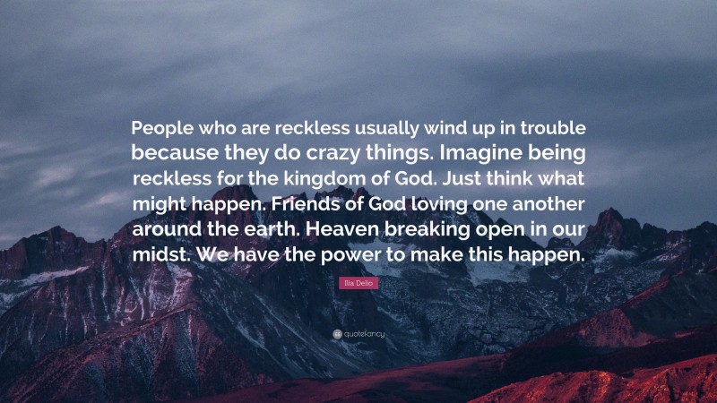 Ilia Delio Quote: “People who are reckless usually wind up in trouble because they do crazy things. Imagine being reckless for the kingdom of God. Just think what might happen. Friends of God loving one another around the earth. Heaven breaking open in our midst. We have the power to make this happen.”