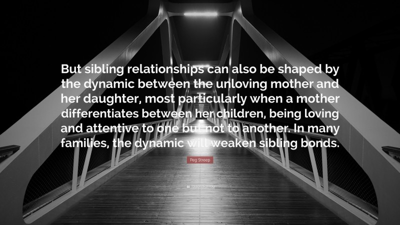 Peg Streep Quote: “But sibling relationships can also be shaped by the dynamic between the unloving mother and her daughter, most particularly when a mother differentiates between her children, being loving and attentive to one but not to another. In many families, the dynamic will weaken sibling bonds.”
