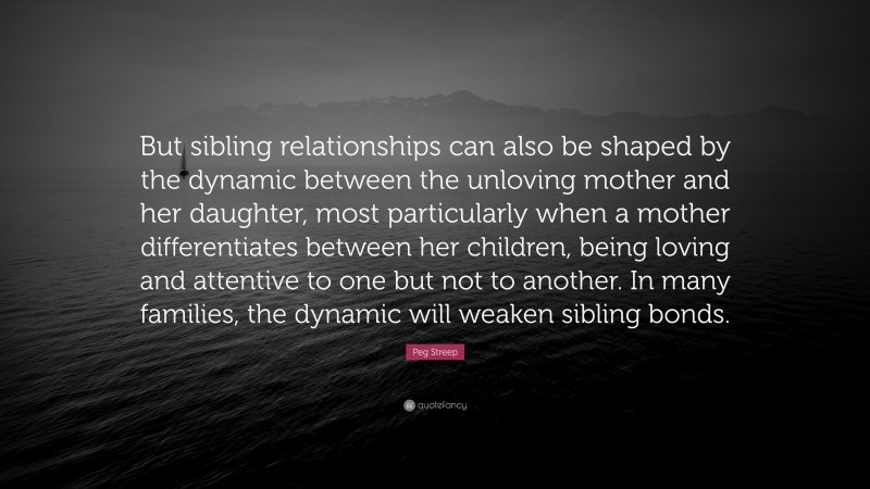 Peg Streep Quote: “But sibling relationships can also be shaped by the dynamic between the unloving mother and her daughter, most particularly when a mother differentiates between her children, being loving and attentive to one but not to another. In many families, the dynamic will weaken sibling bonds.”