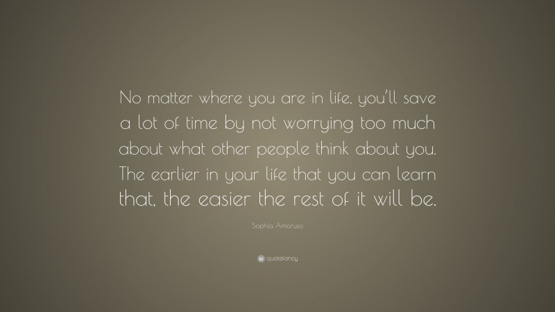 Sophia Amoruso Quote: “No matter where you are in life, you’ll save a lot of time by not worrying too much about what other people think about you. The earlier in your life that you can learn that, the easier the rest of it will be.”