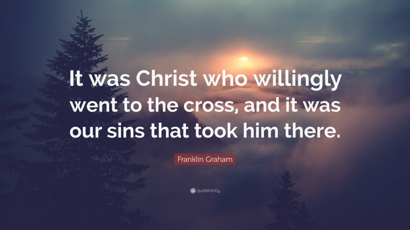 Franklin Graham Quote: “It was Christ who willingly went to the cross, and it was our sins that took him there.”