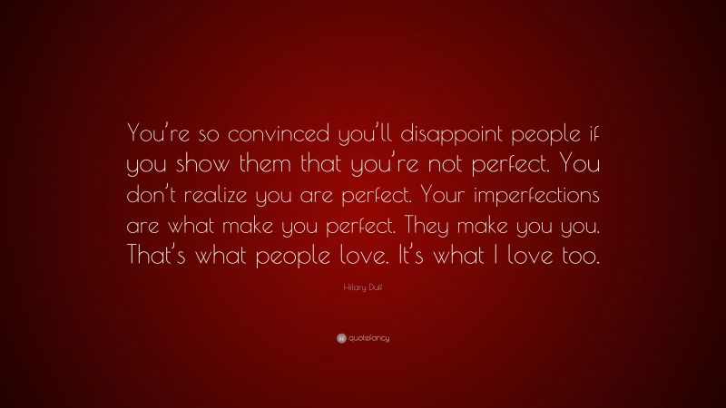 Hilary Duff Quote: “You’re so convinced you’ll disappoint people if you show them that you’re not perfect. You don’t realize you are perfect. Your imperfections are what make you perfect. They make you you. That’s what people love. It’s what I love too.”