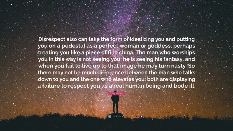 Lundy Bancroft Quote: “Disrespect also can take the form of idealizing you and putting you on a pedestal as a perfect woman or goddess, perhaps treating you like a piece of fine china. The man who worships you in this way is not seeing you; he is seeing his fantasy, and when you fail to live up to that image he may turn nasty. So there may not be much difference between the man who talks down to you and the one who elevates you; both are displaying a failure to respect you as a real human being and bode ill.”
