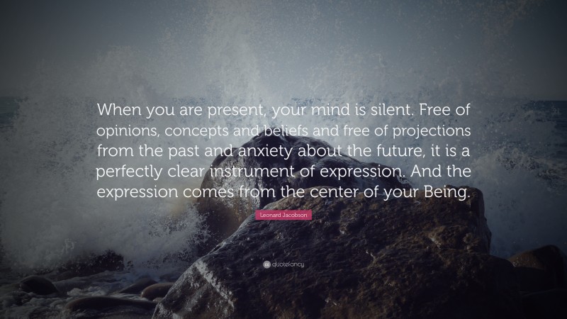 Leonard Jacobson Quote: “When you are present, your mind is silent. Free of opinions, concepts and beliefs and free of projections from the past and anxiety about the future, it is a perfectly clear instrument of expression. And the expression comes from the center of your Being.”