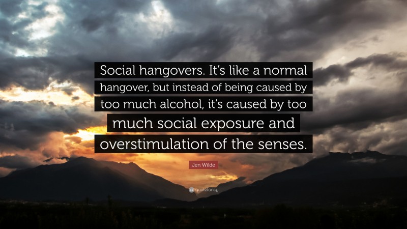 Jen Wilde Quote: “Social hangovers. It’s like a normal hangover, but instead of being caused by too much alcohol, it’s caused by too much social exposure and overstimulation of the senses.”