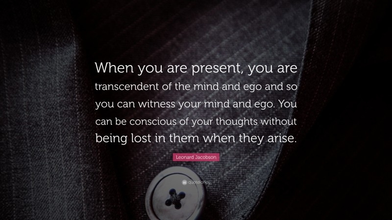 Leonard Jacobson Quote: “When you are present, you are transcendent of the mind and ego and so you can witness your mind and ego. You can be conscious of your thoughts without being lost in them when they arise.”