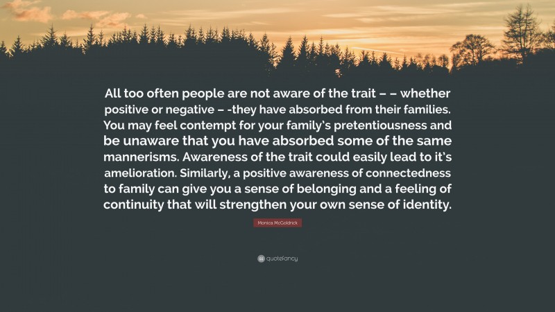 Monica McGoldrick Quote: “All too often people are not aware of the trait – – whether positive or negative – -they have absorbed from their families. You may feel contempt for your family’s pretentiousness and be unaware that you have absorbed some of the same mannerisms. Awareness of the trait could easily lead to it’s amelioration. Similarly, a positive awareness of connectedness to family can give you a sense of belonging and a feeling of continuity that will strengthen your own sense of identity.”