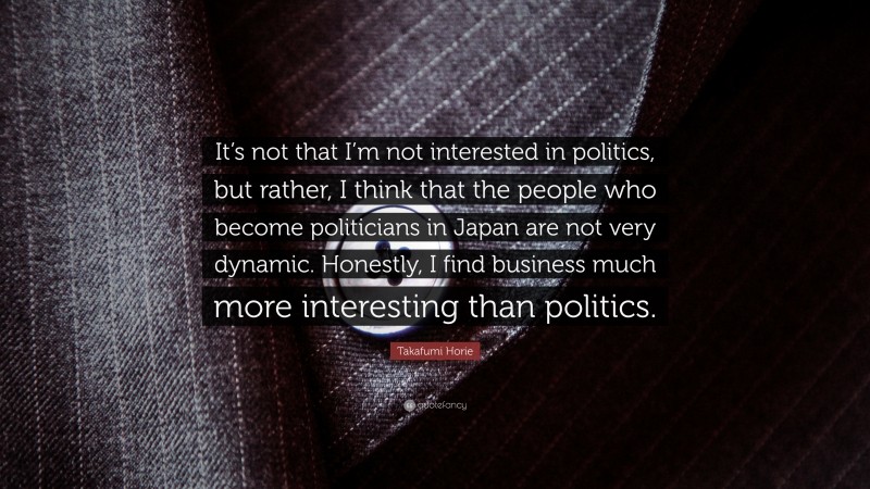 Takafumi Horie Quote: “It’s not that I’m not interested in politics, but rather, I think that the people who become politicians in Japan are not very dynamic. Honestly, I find business much more interesting than politics.”