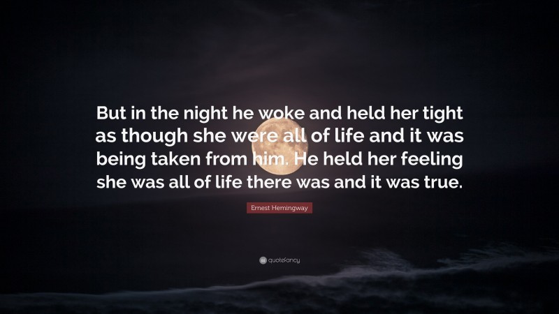 Ernest Hemingway Quote: “But in the night he woke and held her tight as though she were all of life and it was being taken from him. He held her feeling she was all of life there was and it was true.”