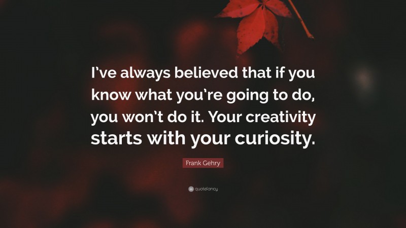 Frank Gehry Quote: “I’ve always believed that if you know what you’re going to do, you won’t do it. Your creativity starts with your curiosity.”