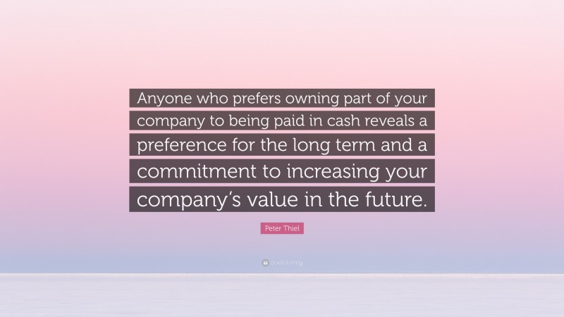 Peter Thiel Quote: “Anyone who prefers owning part of your company to being paid in cash reveals a preference for the long term and a commitment to increasing your company’s value in the future.”
