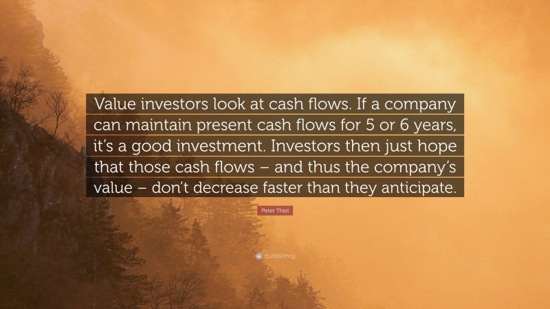 Peter Thiel Quote: “Value investors look at cash flows. If a company can maintain present cash flows for 5 or 6 years, it’s a good investment. Investors then just hope that those cash flows – and thus the company’s value – don’t decrease faster than they anticipate.”