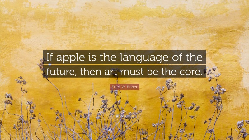Elliot W. Eisner Quote: “If apple is the language of the future, then art must be the core.”