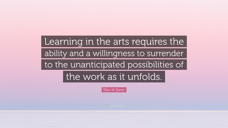 Elliot W. Eisner Quote: “Learning in the arts requires the ability and a willingness to surrender to the unanticipated possibilities of the work as it unfolds.”