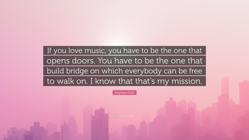 Angelique Kidjo Quote: “If you love music, you have to be the one that opens doors. You have to be the one that build bridge on which everybody can be free to walk on. I know that that’s my mission.”