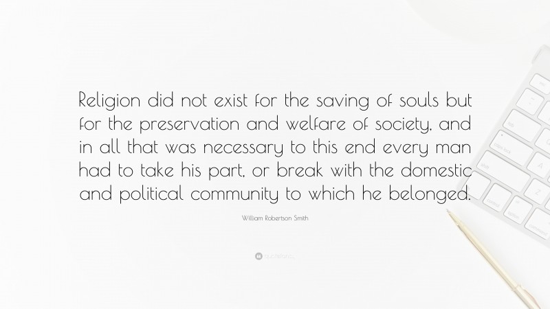 William Robertson Smith Quote: “Religion did not exist for the saving of souls but for the preservation and welfare of society, and in all that was necessary to this end every man had to take his part, or break with the domestic and political community to which he belonged.”