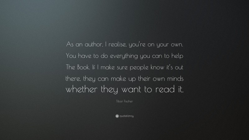 Tibor Fischer Quote: “As an author, I realise, you’re on your own. You have to do everything you can to help The Book. If I make sure people know it’s out there, they can make up their own minds whether they want to read it.”
