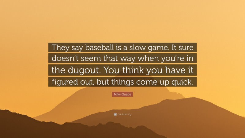 Mike Quade Quote: “They say baseball is a slow game. It sure doesn’t seem that way when you’re in the dugout. You think you have it figured out, but things come up quick.”